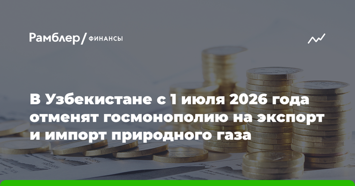 В Узбекистане с 1 июля 2026 года отменят госмонополию на экспорт и импорт природного газа